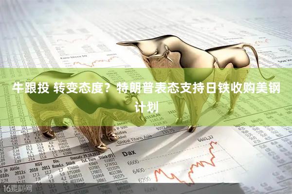 牛跟投 转变态度？特朗普表态支持日铁收购美钢计划