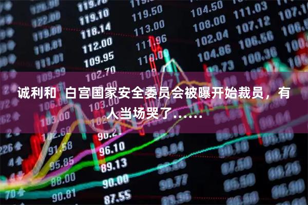 诚利和  白宫国家安全委员会被曝开始裁员，有人当场哭了……