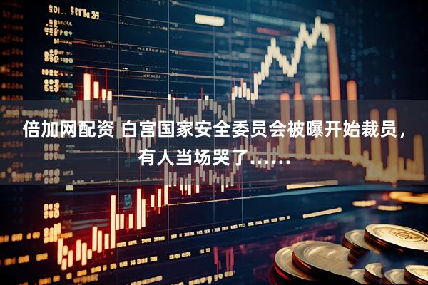 倍加网配资 白宫国家安全委员会被曝开始裁员，有人当场哭了……