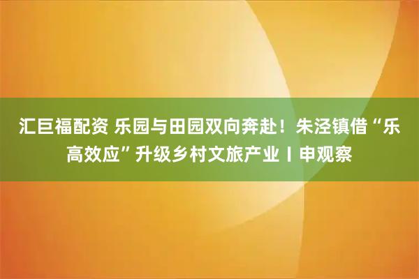 汇巨福配资 乐园与田园双向奔赴!朱泾镇借“乐高效应”升级乡村文旅产业〡申观察