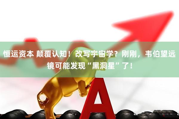 恒运资本 颠覆认知!改写宇宙学?刚刚,韦伯望远镜可能发现“黑洞星”了!