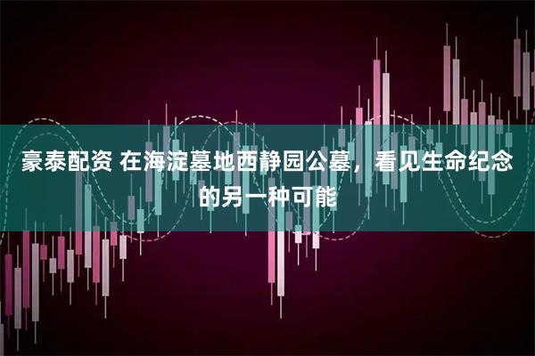 豪泰配资 在海淀墓地西静园公墓,看见生命纪念的另一种可能
