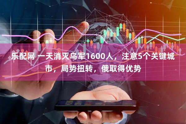 乐配网 一天消灭乌军1600人,注意5个关键城市,局势扭转,俄取得优势