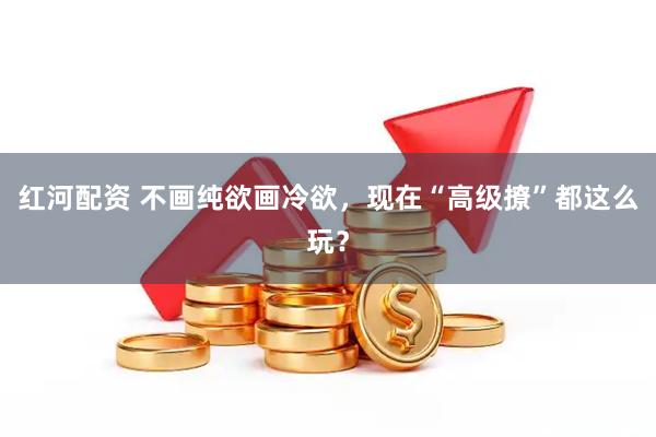 红河配资 不画纯欲画冷欲,现在“高级撩”都这么玩?