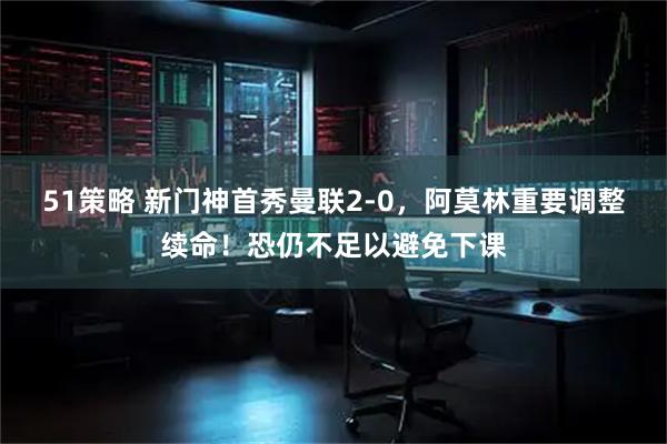 51策略 新门神首秀曼联2-0,阿莫林重要调整续命!恐仍不足以避免下课