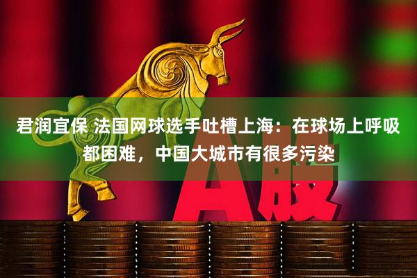 君润宜保 法国网球选手吐槽上海:在球场上呼吸都困难,中国大城市有很多污染