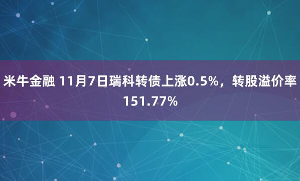 米牛金融 11月7日瑞科转债上涨0.5%，转股溢价率151.77%
