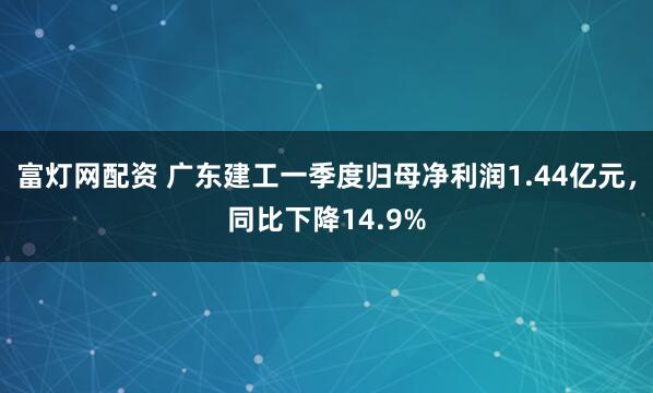 富灯网配资 广东建工一季度归母净利润1.44亿元,同比下降14.9%