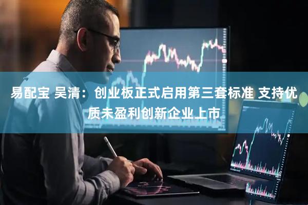 易配宝 吴清：创业板正式启用第三套标准 支持优质未盈利创新企业上市