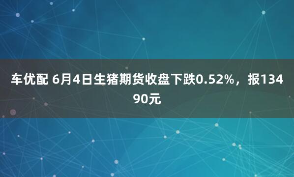 车优配 6月4日生猪期货收盘下跌0.52%，报13490元