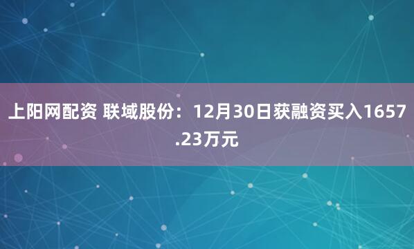 上阳网配资 联域股份:12月30日获融资买入1657.23万元