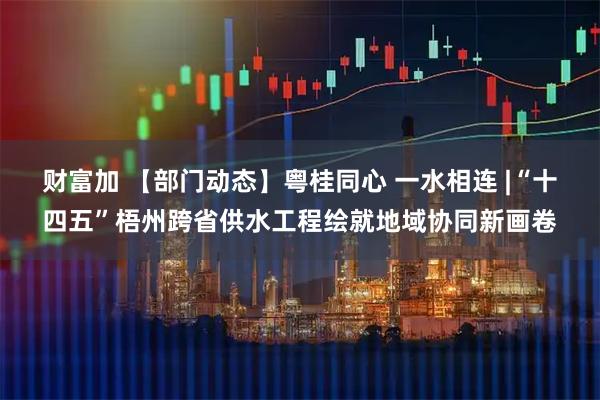 财富加 【部门动态】粤桂同心 一水相连 |“十四五”梧州跨省供水工程绘就地域协同新画卷