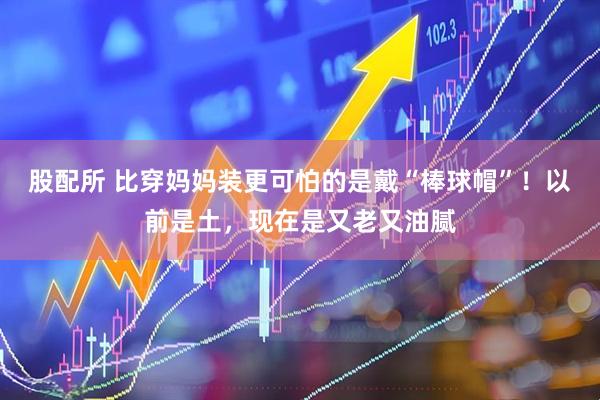 股配所 比穿妈妈装更可怕的是戴“棒球帽”！以前是土，现在是又老又油腻